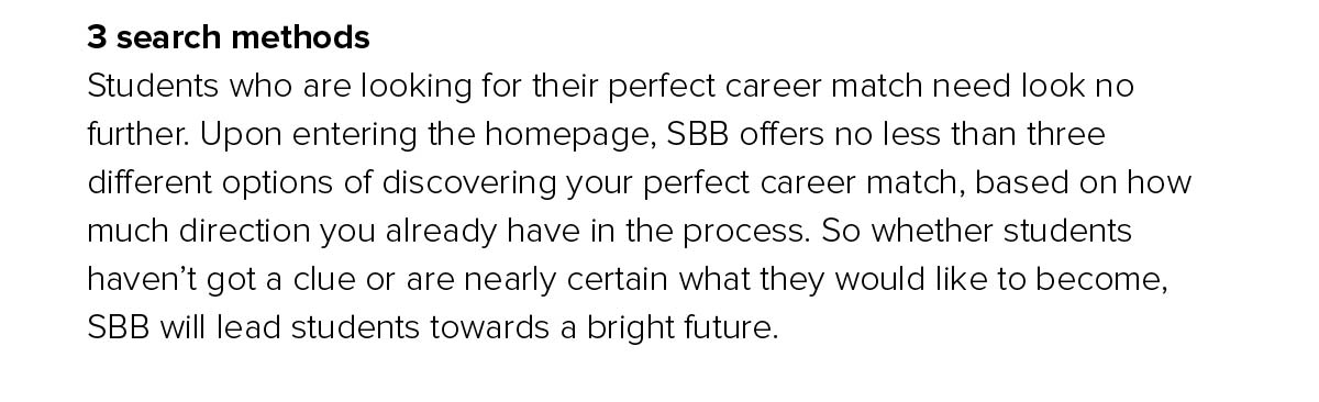 Students who are looking for their perfect career match need look no further. Upon entering the homepage, SBB offers no less than three different options of discovering your perfect career match, based on how much direction you already have in the process. So whether students haven.t got a clue or are nearly certain what they would like to become, SBB will lead students towards a bright future. 